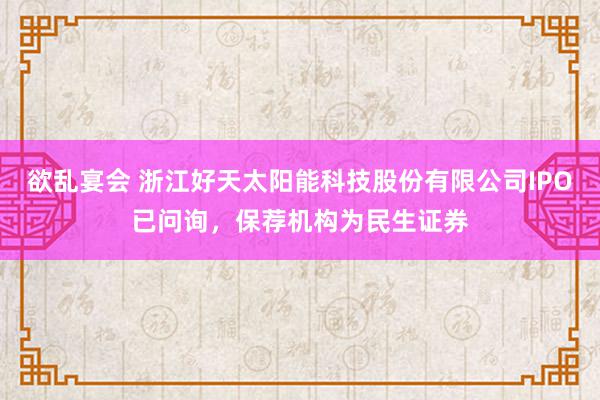 欲乱宴会 浙江好天太阳能科技股份有限公司IPO已问询，保荐机构为民生证券