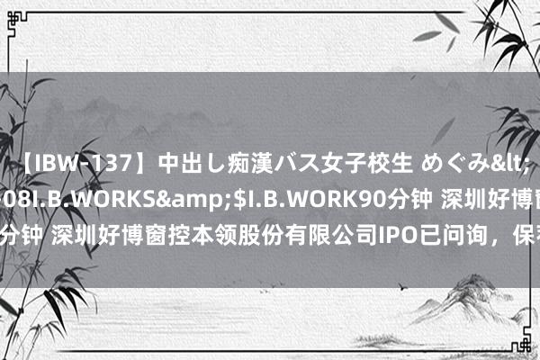 【IBW-137】中出し痴漢バス女子校生 めぐみ</a>2009-05-08I.B.WORKS&$I.B.WORK90分钟 深圳好博窗控本领股份有限公司IPO已问询，保荐机构为国信证券