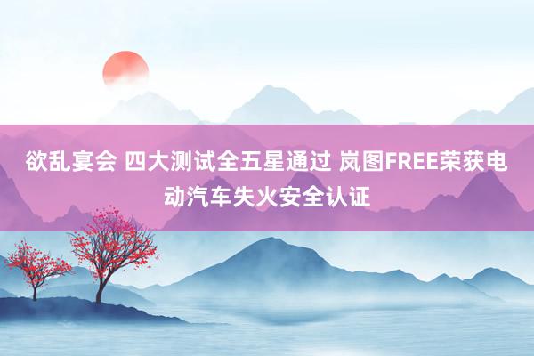 欲乱宴会 四大测试全五星通过 岚图FREE荣获电动汽车失火安全认证