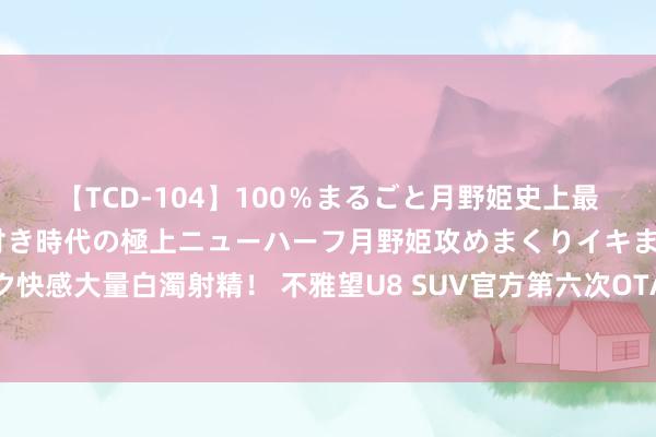 【TCD-104】100％まるごと月野姫史上最強ベスト！ 究極の玉竿付き時代の極上ニューハーフ月野姫攻めまくりイキまくりファック快感大量白濁射精！ 不雅望U8 SUV官方第六次OTA更新，抓续优化越野、原地掉头等功能