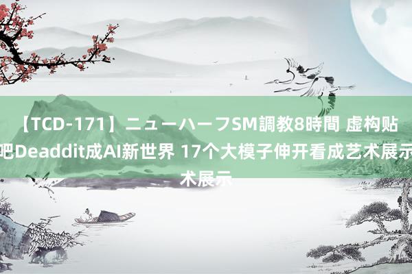 【TCD-171】ニューハーフSM調教8時間 虚构贴吧Deaddit成AI新世界 17个大模子伸开看成艺术展示