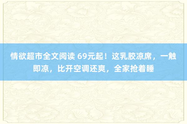 情欲超市全文阅读 69元起！这乳胶凉席，一触即凉，比开空调还爽，全家抢着睡