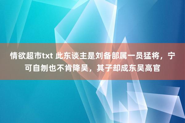 情欲超市txt 此东谈主是刘备部属一员猛将，宁可自刎也不肯降吴，其子却成东吴高官