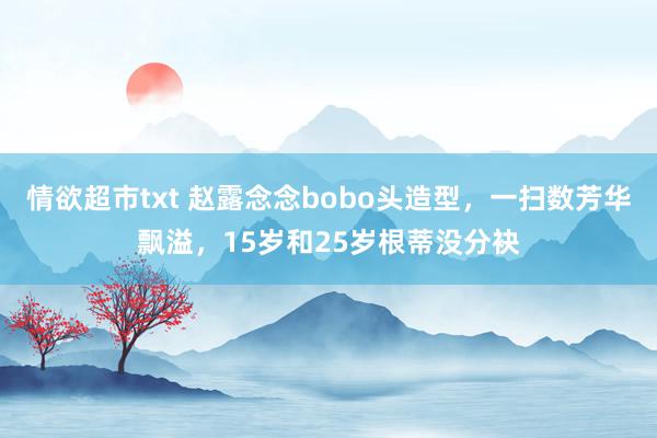 情欲超市txt 赵露念念bobo头造型，一扫数芳华飘溢，15岁和25岁根蒂没分袂