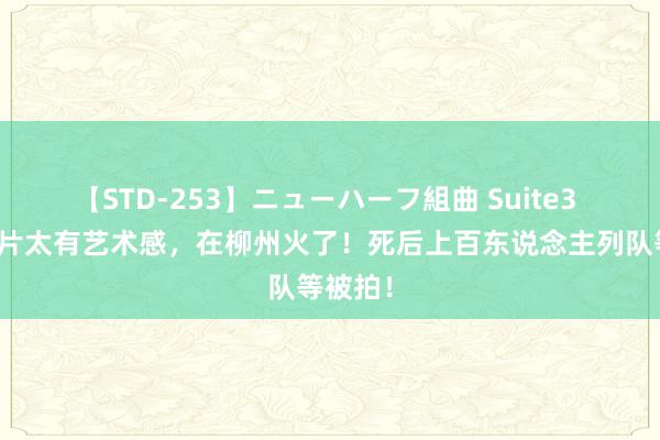 【STD-253】ニューハーフ組曲 Suite3 这种相片太有艺术感，在柳州火了！死后上百东说念主列队等被拍！