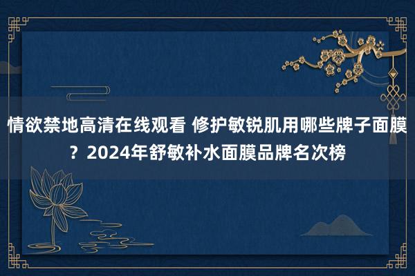 情欲禁地高清在线观看 修护敏锐肌用哪些牌子面膜？2024年舒敏补水面膜品牌名次榜