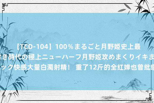 【TCD-104】100％まるごと月野姫史上最強ベスト！ 究極の玉竿付き時代の極上ニューハーフ月野姫攻めまくりイキまくりファック快感大量白濁射精！ 重了12斤的全红婵也曾纰缪了，被嘲的三年里她皆资格了什么？