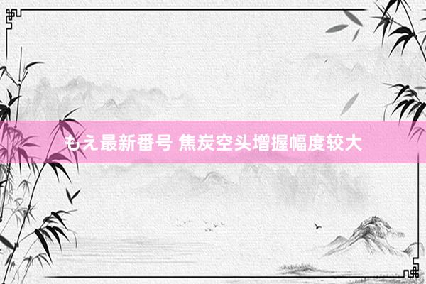 もえ最新番号 焦炭空头增握幅度较大