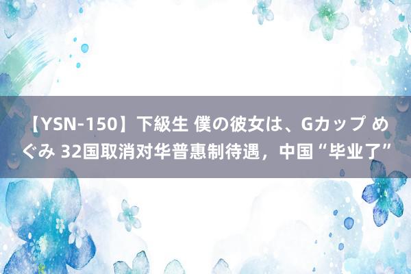 【YSN-150】下級生 僕の彼女は、Gカップ めぐみ 32国取消对华普惠制待遇，中国“毕业了”