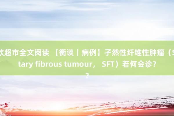 情欲超市全文阅读 【衡谈丨病例】孑然性纤维性肿瘤（Solitary fibrous tumour， SFT）若何会诊？