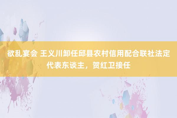 欲乱宴会 王义川卸任邱县农村信用配合联社法定代表东谈主，贺红卫接任