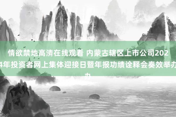 情欲禁地高清在线观看 内蒙古辖区上市公司2024年投资者网上集体迎接日暨年报功绩诠释会奏效举办