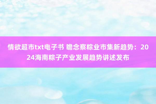 情欲超市txt电子书 瞻念察粽业市集新趋势：2024海南粽子产业发展趋势讲述发布