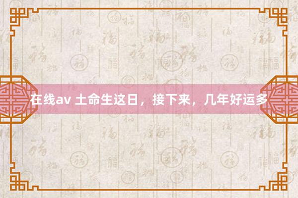 在线av 土命生这日，接下来，几年好运多