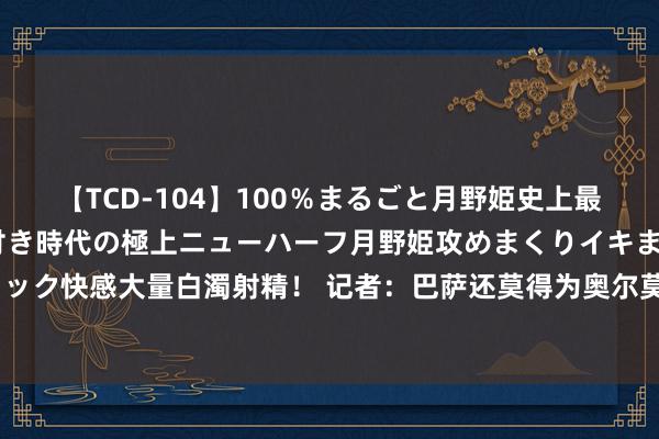 【TCD-104】100％まるごと月野姫史上最強ベスト！ 究極の玉竿付き時代の極上ニューハーフ月野姫攻めまくりイキまくりファック快感大量白濁射精！ 记者：巴萨还莫得为奥尔莫注册，也仍未欢快收入1:1开销律例