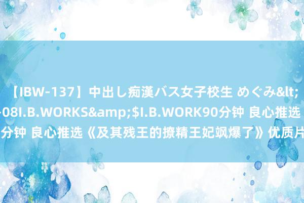 【IBW-137】中出し痴漢バス女子校生 めぐみ</a>2009-05-08I.B.WORKS&$I.B.WORK90分钟 良心推选《及其残王的撩精王妃飒爆了》优质片断看过的齐点赞！