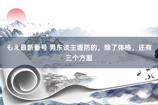 もえ最新番号 男东谈主堤防的，除了体格，还有三个方面