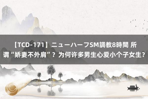 【TCD-171】ニューハーフSM調教8時間 所谓“娇妻不外肩”？为何许多男生心爱小个子女生？