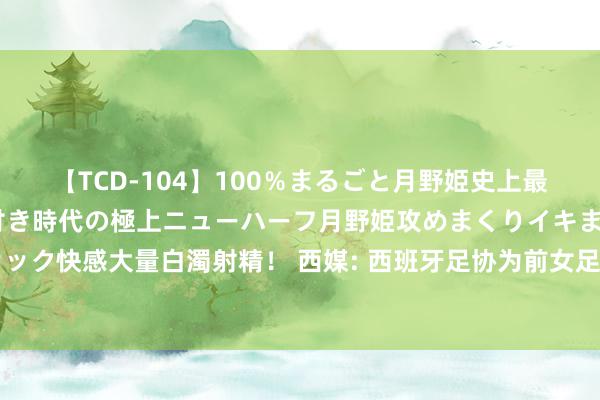 【TCD-104】100％まるごと月野姫史上最強ベスト！ 究極の玉竿付き時代の極上ニューハーフ月野姫攻めまくりイキまくりファック快感大量白濁射精！ 西媒: 西班牙足协为前女足主帅比尔达支付税前180万欧抵偿金