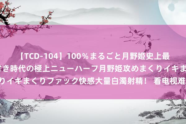 【TCD-104】100％まるごと月野姫史上最強ベスト！ 究極の玉竿付き時代の極上ニューハーフ月野姫攻めまくりイキまくりファック快感大量白濁射精！ 看电视难“究竟砸了谁的锅？