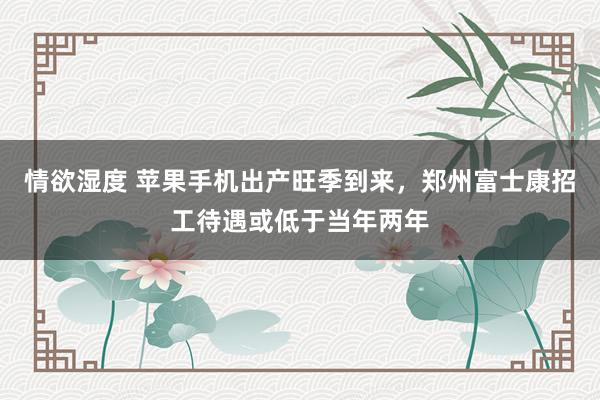 情欲湿度 苹果手机出产旺季到来，郑州富士康招工待遇或低于当年两年