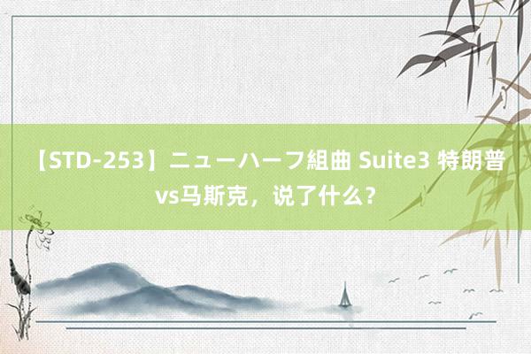 【STD-253】ニューハーフ組曲 Suite3 特朗普vs马斯克，说了什么？