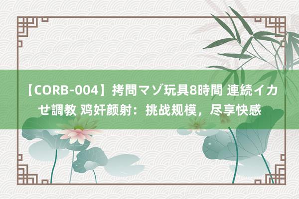 【CORB-004】拷問マゾ玩具8時間 連続イカせ調教 鸡奸颜射：挑战规模，尽享快感