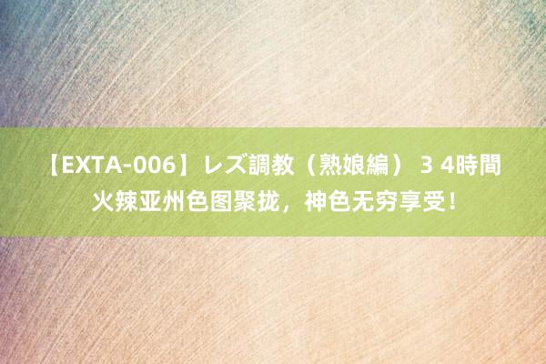 【EXTA-006】レズ調教（熟娘編） 3 4時間 火辣亚州色图聚拢，神色无穷享受！