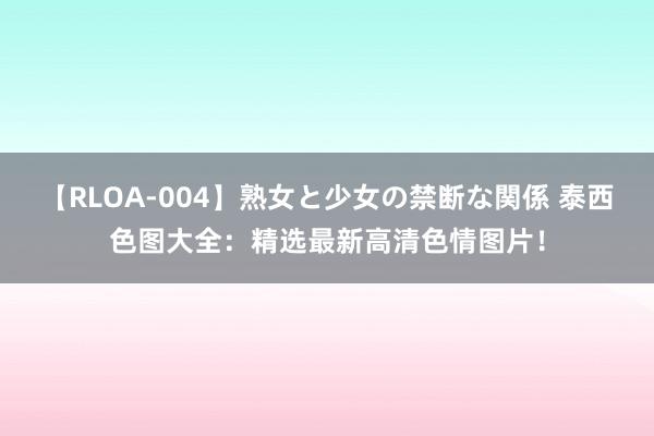 【RLOA-004】熟女と少女の禁断な関係 泰西色图大全：精选最新高清色情图片！