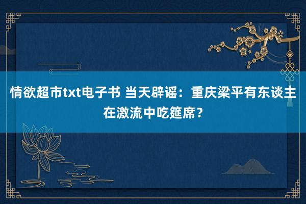 情欲超市txt电子书 当天辟谣：重庆梁平有东谈主在激流中吃筵席？