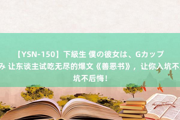 【YSN-150】下級生 僕の彼女は、Gカップ めぐみ 让东谈主试吃无尽的爆文《善恶书》，让你入坑不后悔！