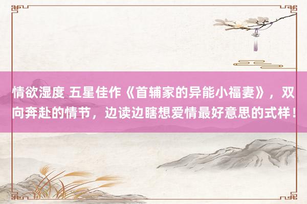 情欲湿度 五星佳作《首辅家的异能小福妻》，双向奔赴的情节，边读边瞎想爱情最好意思的式样！