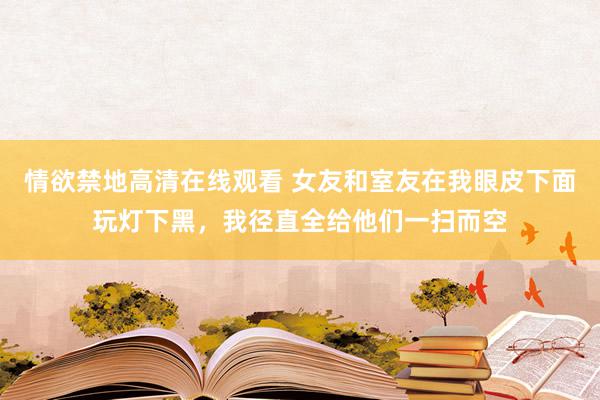 情欲禁地高清在线观看 女友和室友在我眼皮下面玩灯下黑，我径直全给他们一扫而空