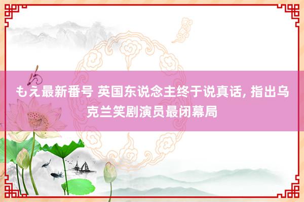 もえ最新番号 英国东说念主终于说真话, 指出乌克兰笑剧演员最闭幕局