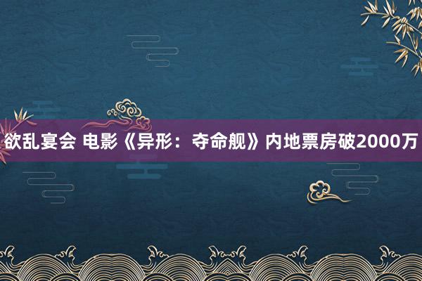 欲乱宴会 电影《异形：夺命舰》内地票房破2000万