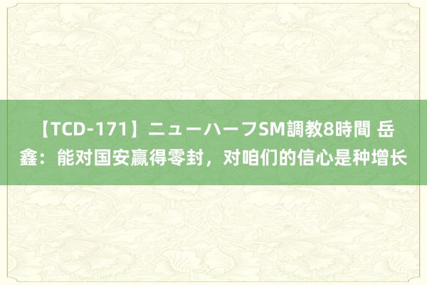 【TCD-171】ニューハーフSM調教8時間 岳鑫：能对国安赢得零封，对咱们的信心是种增长