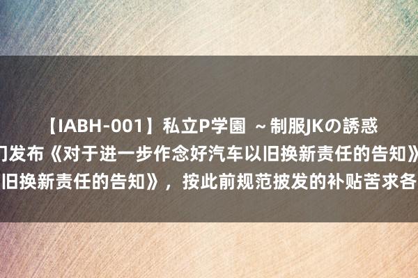 【IABH-001】私立P学園 ～制服JKの誘惑～ Vol.1 商务部等7部门发布《对于进一步作念好汽车以旧换新责任的告知》，按此前规范披发的补贴苦求各地补皆差额