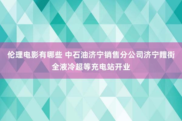 伦理电影有哪些 中石油济宁销售分公司济宁麷街全液冷超等充电站开业