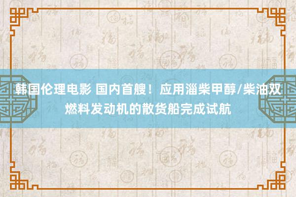 韩国伦理电影 国内首艘！应用淄柴甲醇/柴油双燃料发动机的散货船完成试航