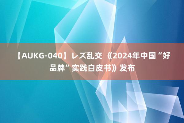 【AUKG-040】レズ乱交 《2024年中国“好品牌”实践白皮书》发布