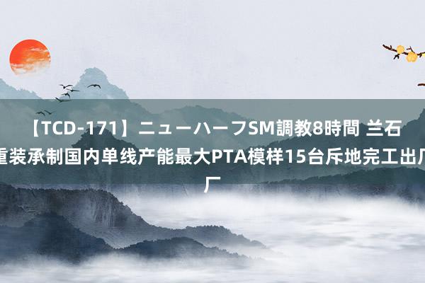 【TCD-171】ニューハーフSM調教8時間 兰石重装承制国内单线产能最大PTA模样15台斥地完工出厂