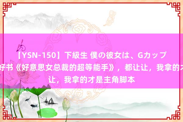 【YSN-150】下級生 僕の彼女は、Gカップ めぐみ 私藏好书《好意思女总裁的超等能手》，都让让，我拿的才是主角脚本