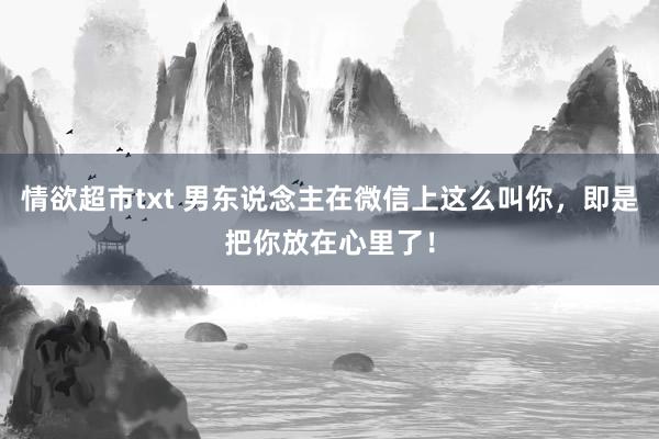 情欲超市txt 男东说念主在微信上这么叫你，即是把你放在心里了！