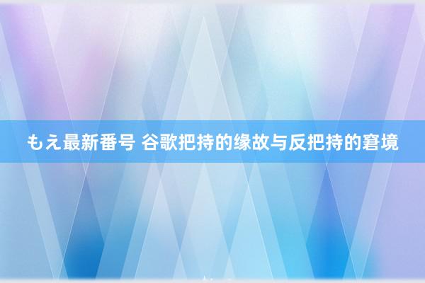 もえ最新番号 谷歌把持的缘故与反把持的窘境