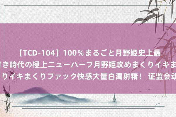 【TCD-104】100％まるごと月野姫史上最強ベスト！ 究極の玉竿付き時代の極上ニューハーフ月野姫攻めまくりイキまくりファック快感大量白濁射精！ 证监会动手，罚没2.2亿元