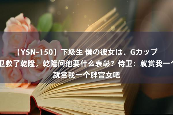 【YSN-150】下級生 僕の彼女は、Gカップ めぐみ 侍卫救了乾隆，乾隆问他要什么表彰？侍卫：就赏我一个胖宫女吧