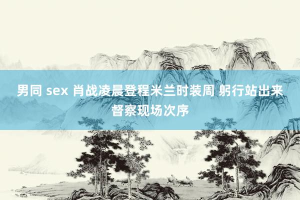 男同 sex 肖战凌晨登程米兰时装周 躬行站出来督察现场次序