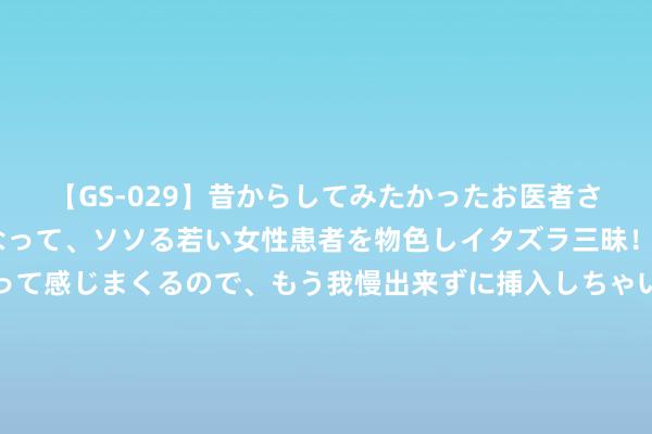 【GS-029】昔からしてみたかったお医者さんゴッコ ニセ医者になって、ソソる若い女性患者を物色しイタズラ三昧！パンツにシミまで作って感じまくるので、もう我慢出来ずに挿入しちゃいました。ああ、昔から憧れていたお医者さんゴッコをついに達成！ 念念要享受好意思好，必须具备的三种才调：身膂力，屏蔽力，文化力