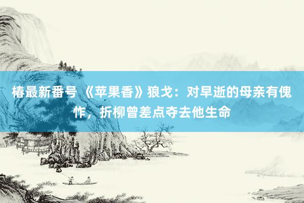 椿最新番号 《苹果香》狼戈：对早逝的母亲有傀怍，折柳曾差点夺去他生命