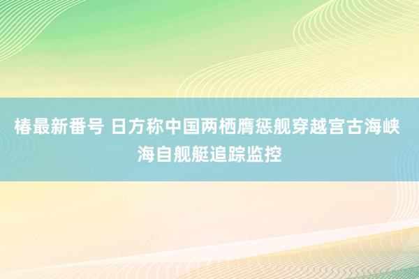 椿最新番号 日方称中国两栖膺惩舰穿越宫古海峡 海自舰艇追踪监控